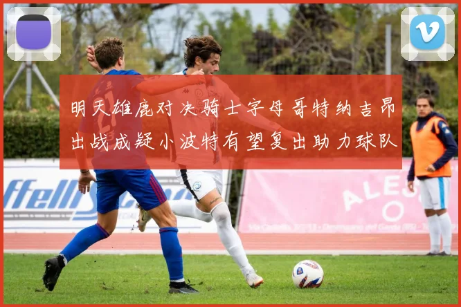 明天雄鹿对决骑士字母哥特纳吉昂出战成疑小波特有望复出助力球队