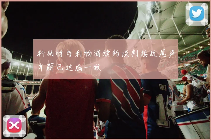 科纳特与利物浦续约谈判接近尾声年薪已达成一致