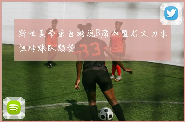 斯帕莱蒂亲自游说B席加盟尤文力求扭转球队颓势