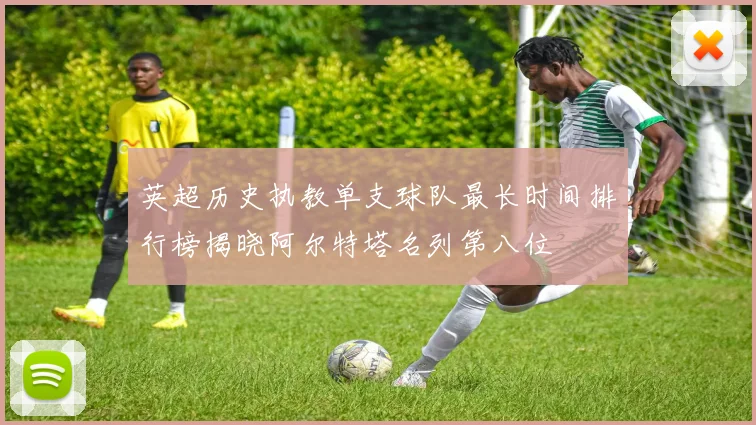 英超历史执教单支球队最长时间排行榜揭晓阿尔特塔名列第八位