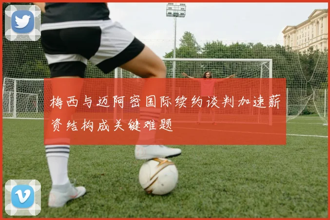 梅西与迈阿密国际续约谈判加速薪资结构成关键难题